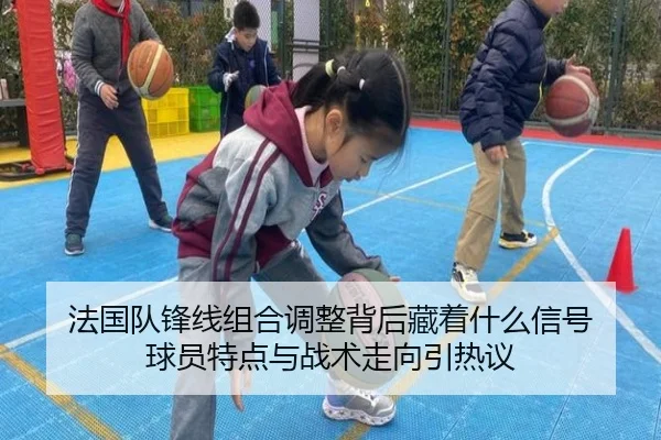 法国队锋线组合调整背后藏着什么信号 球员特点与战术走向引热议